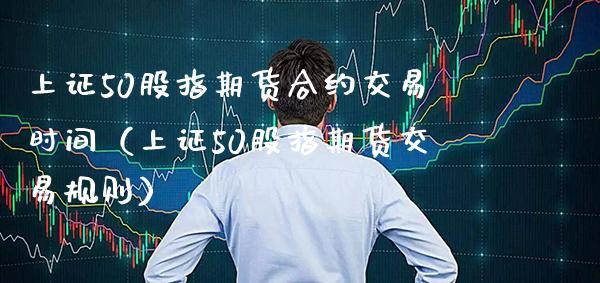 上证50股指期货合约交易时间（上证50股指期货交易规则） (https://www.njaxzs.com/) 期货直播间 第1张