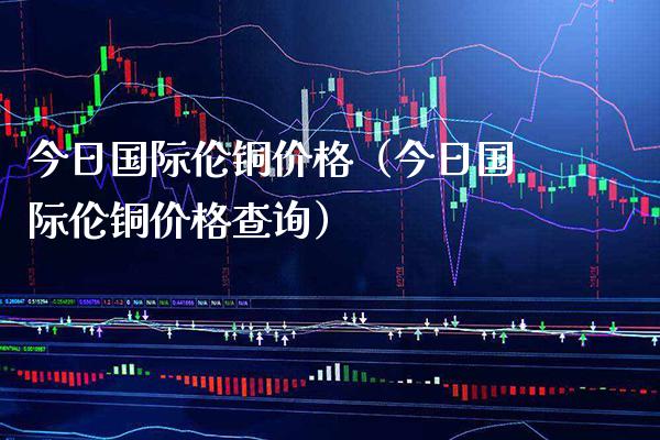 今日国际伦铜（今日国际伦铜查询） (https://www.njaxzs.com/) 期货直播间 第1张