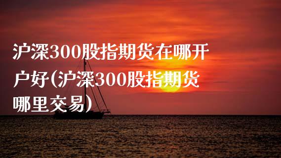 沪深300股指期货在哪开户好(沪深300股指期货哪里交易) (https://www.njaxzs.com/) 内盘期货 第1张