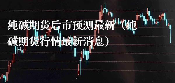 纯碱期货后市预测最新（纯碱期货行情最新消息） (https://www.njaxzs.com/) 期货直播间 第1张