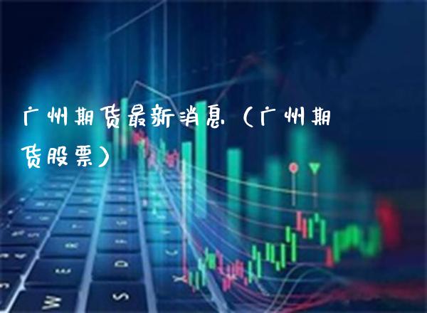 广州期货最新消息（广州期货股票） (https://www.njaxzs.com/) 期货直播间 第1张