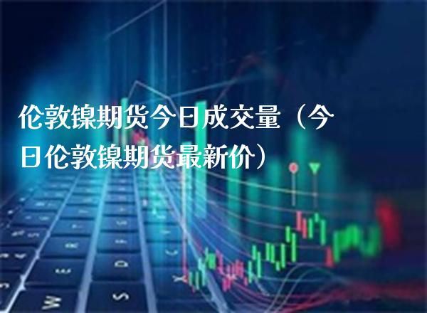 伦敦镍期货今日成交量（今日伦敦镍期货最新价） (https://www.njaxzs.com/) 期货行情 第1张