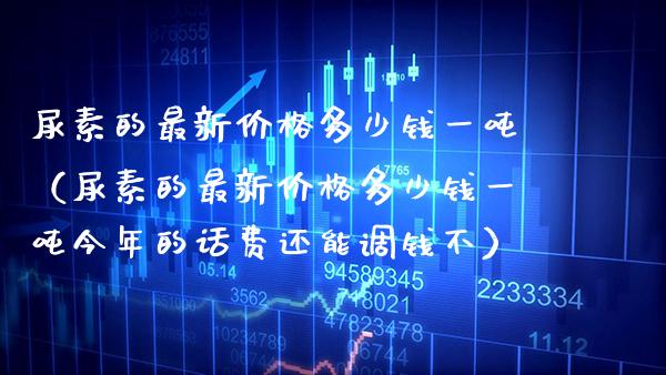 尿素的最新多少钱一（尿素的最新多少钱一今年的话费还能调钱不） (https://www.njaxzs.com/) 期货直播间 第1张