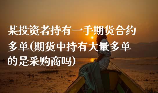 某投资者持有一手期货合约多单(期货中持有大量多单的是采购商吗) (https://www.njaxzs.com/) 内盘期货 第1张
