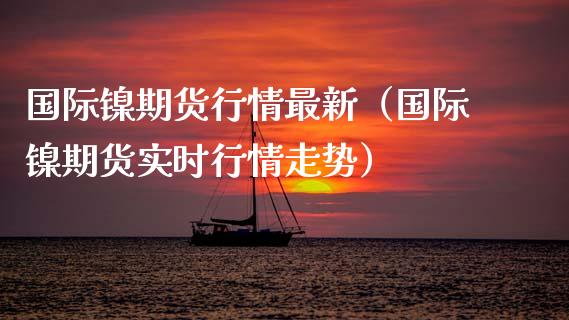 国际镍期货行情最新（国际镍期货实时行情走势） (https://www.njaxzs.com/) 期货直播间 第1张