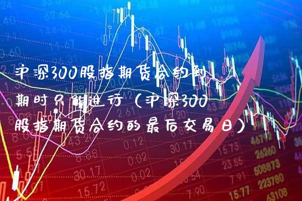 沪深300股指期货合约到期时只能进行（沪深300股指期货合约的最后交易日） (https://www.njaxzs.com/) 内盘期货 第1张