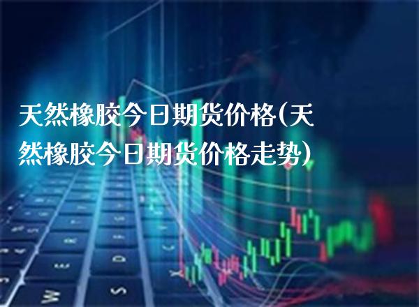 天然橡胶今日期货价格(天然橡胶今日期货价格走势) (https://www.njaxzs.com/) 黄金期货 第1张