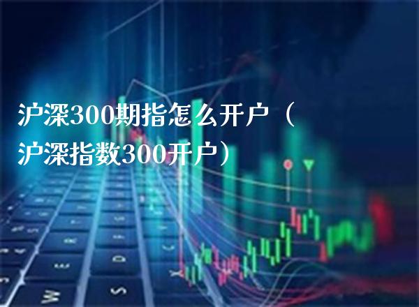 沪深300期指怎么开户（沪深指数300开户） (https://www.njaxzs.com/) 期货直播间 第1张