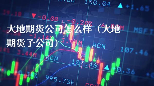 大地期货公司怎么样（大地期货子公司） (https://www.njaxzs.com/) 期货直播间 第1张