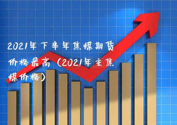 2021年下半年焦煤期货最高（2021年主焦煤） (https://www.njaxzs.com/) 期货直播间 第1张