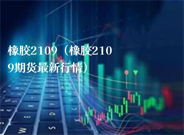 橡胶2109（橡胶2109期货最新行情） (https://www.njaxzs.com/) 期货行情 第1张