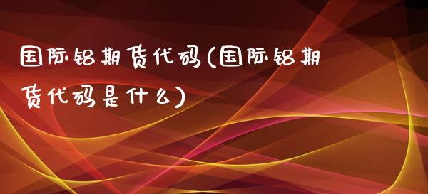 国际铝期货代码(国际铝期货代码是什么) (https://www.njaxzs.com/) 期货直播间 第1张