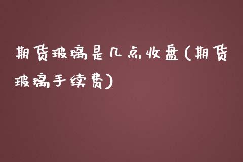 期货玻璃是几点收盘(期货玻璃手续费) (https://www.njaxzs.com/) 黄金期货 第1张