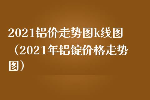 2021铝价走势图k线图（2021年铝锭走势图） (https://www.njaxzs.com/) 期货直播间 第1张
