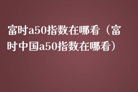 富时a50指数在哪看（富时中国a50指数在哪看） (https://www.njaxzs.com/) 期货直播间 第1张