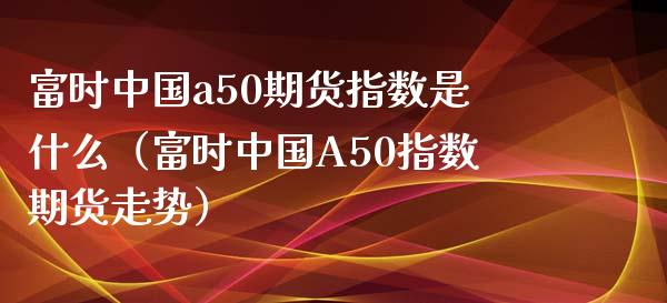 富时中国a50期货指数是什么（富时中国A50指数期货走势） (https://www.njaxzs.com/) 期货直播间 第1张