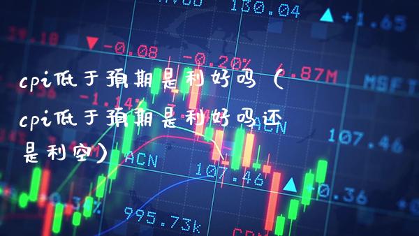 cpi低于预期是利好吗（cpi低于预期是利好吗还是利空） (https://www.njaxzs.com/) 期货直播间 第1张