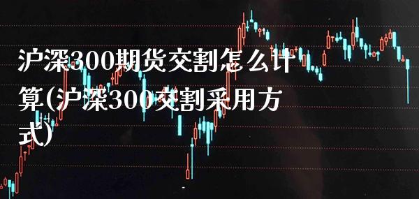 沪深300期货交割怎么计算(沪深300交割采用方式) (https://www.njaxzs.com/) 内盘期货 第1张
