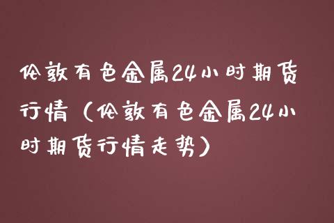 伦敦有色金属24小时期货行情（伦敦有色金属24小时期货行情走势） (https://www.njaxzs.com/) 期货直播间 第1张