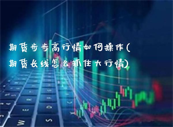 期货步步高行情如何操作(期货长线怎么抓住大行情) (https://www.njaxzs.com/) 内盘期货 第1张