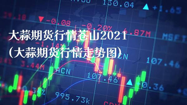 大蒜期货行情苍山2021(大蒜期货行情走势图) (https://www.njaxzs.com/) 原油期货 第1张