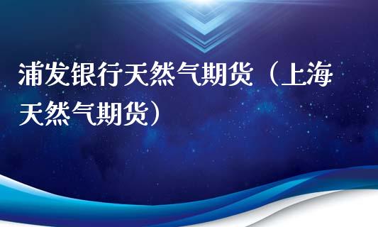 浦发银行天然气期货（上海天然气期货） (https://www.njaxzs.com/) 期货直播间 第1张