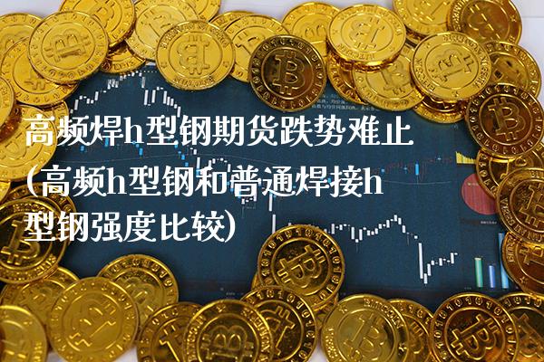 高频焊h型钢期货跌势难止(高频h型钢和普通焊接h型钢强度比较) (https://www.njaxzs.com/) 期货直播间 第1张