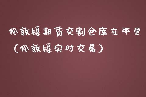 伦敦镍期货交割仓库在那里（伦敦镍实时交易） (https://www.njaxzs.com/) 期货直播间 第1张