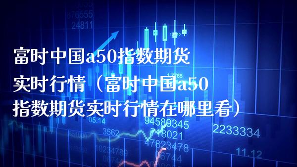富时中国a50指数期货 实时行情（富时中国a50指数期货实时行情在哪里看） (https://www.njaxzs.com/) 期货行情 第1张