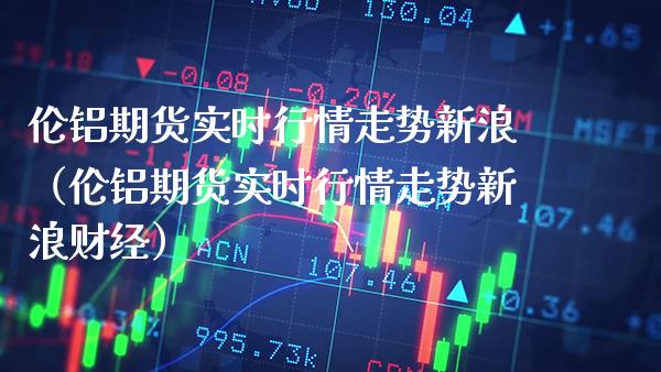 伦铝期货实时行情走势新浪（伦铝期货实时行情走势新浪财经） (https://www.njaxzs.com/) 期货直播间 第1张