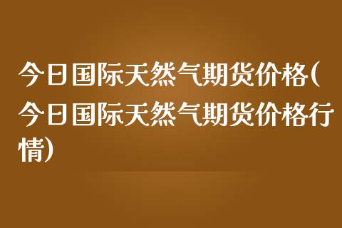 今日国际天然气期货(今日国际天然气期货行情) (https://www.njaxzs.com/) 原油期货 第1张
