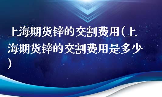 上海期货锌的交割费用(上海期货锌的交割费用是多少) (https://www.njaxzs.com/) 期货直播间 第1张
