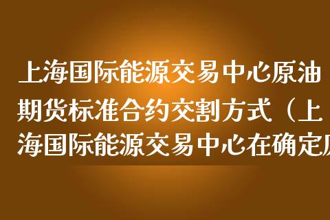 上海国际能源交易中心原油期货标准合约交割方式(上海国际能源交易中心在确定原油期货) 期货直播间 第1张-爱新财经 上海国际能源交易中心原油期货标准合约交割方式(上海国际能源交易中心在确定原油期货) (https://www.njaxzs.com/) 期货直播间 第1张