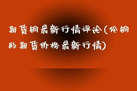期货铜最新行情评论(伦铜的期货价格最新行情) (https://www.njaxzs.com/) 期货开户 第1张