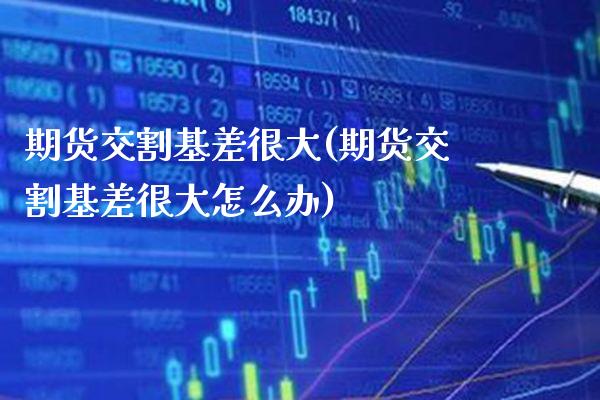 期货交割基差很大(期货交割基差很大怎么办) (https://www.njaxzs.com/) 期货直播间 第1张