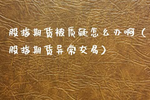 股指期货被质疑怎么办啊(股指期货异常交易) 期货直播间 第1张-爱新财经 股指期货被质疑怎么办啊(股指期货异常交易) (https://www.njaxzs.com/) 期货直播间 第1张