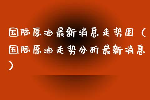 国际原油最新消息走势图（国际原油走势分析最新消息） (https://www.njaxzs.com/) 期货直播间 第1张
