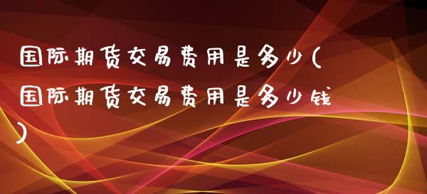 国际期货交易费用是多少(国际期货交易费用是多少钱) (https://www.njaxzs.com/) 期货直播间 第1张