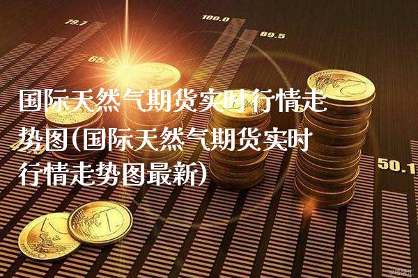 国际天然气期货实时行情走势图(国际天然气期货实时行情走势图最新) (https://www.njaxzs.com/) 期货直播间 第1张