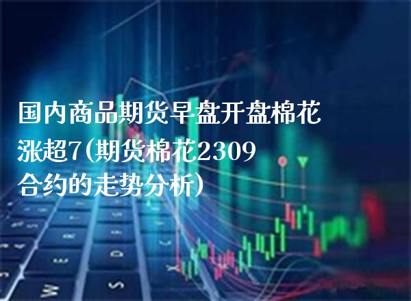 国内商品期货早盘开盘棉花涨超7(期货棉花2309合约的走势分析) (https://www.njaxzs.com/) 黄金期货 第1张