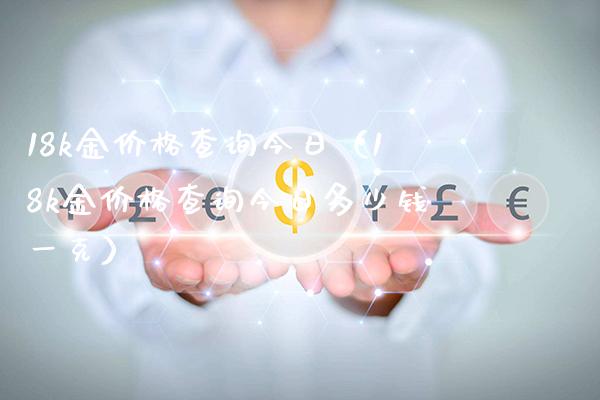 18k金查询今日（18k金查询今日多少钱一克） (https://www.njaxzs.com/) 期货直播间 第1张
