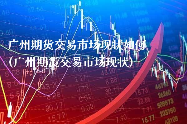 广州期货交易市场现状如何(广州期货交易市场现状) (https://www.njaxzs.com/) 期货投资 第1张