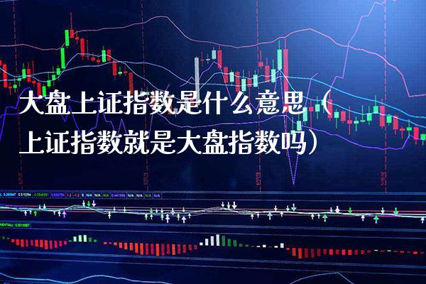 大盘上证指数是什么意思（上证指数就是大盘指数吗） (https://www.njaxzs.com/) 原油期货 第1张