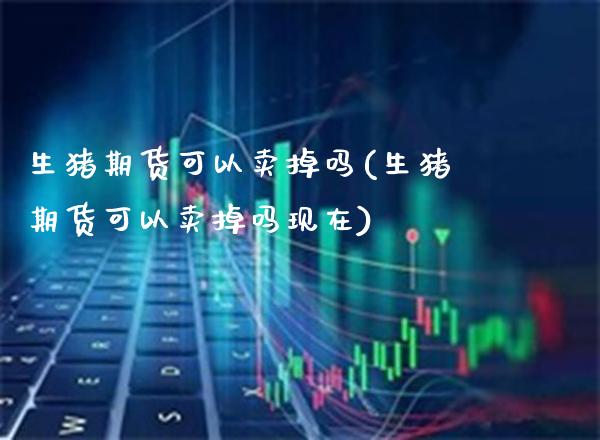 生猪期货可以卖掉吗(生猪期货可以卖掉吗现在) (https://www.njaxzs.com/) 期货直播间 第1张