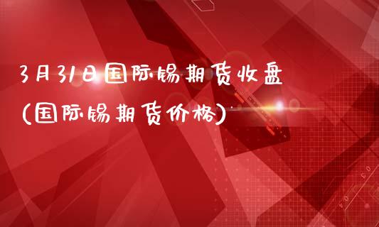 3月31日国际锡期货收盘(国际锡期货价格) 期货直播间 第1张-爱新财经 3月31日国际锡期货收盘(国际锡期货价格) (https://www.njaxzs.com/) 期货直播间 第1张