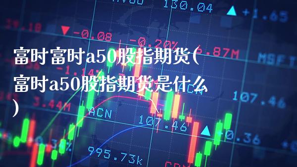 富时富时a50股指期货(富时a50股指期货是什么) (https://www.njaxzs.com/) 期货开户 第1张