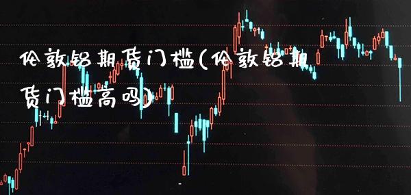 伦敦铝期货门槛(伦敦铝期货门槛高吗) (https://www.njaxzs.com/) 期货行情 第1张