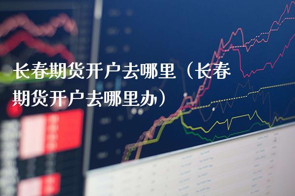 长春期货开户去哪里（长春期货开户去哪里办） (https://www.njaxzs.com/) 期货直播间 第1张