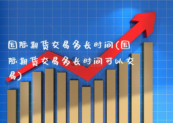国际期货交易多长时间(国际期货交易多长时间可以交易) (https://www.njaxzs.com/) 期货开户 第1张