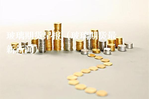 玻璃期货早报（玻璃期货最新新闻） (https://www.njaxzs.com/) 内盘期货 第1张